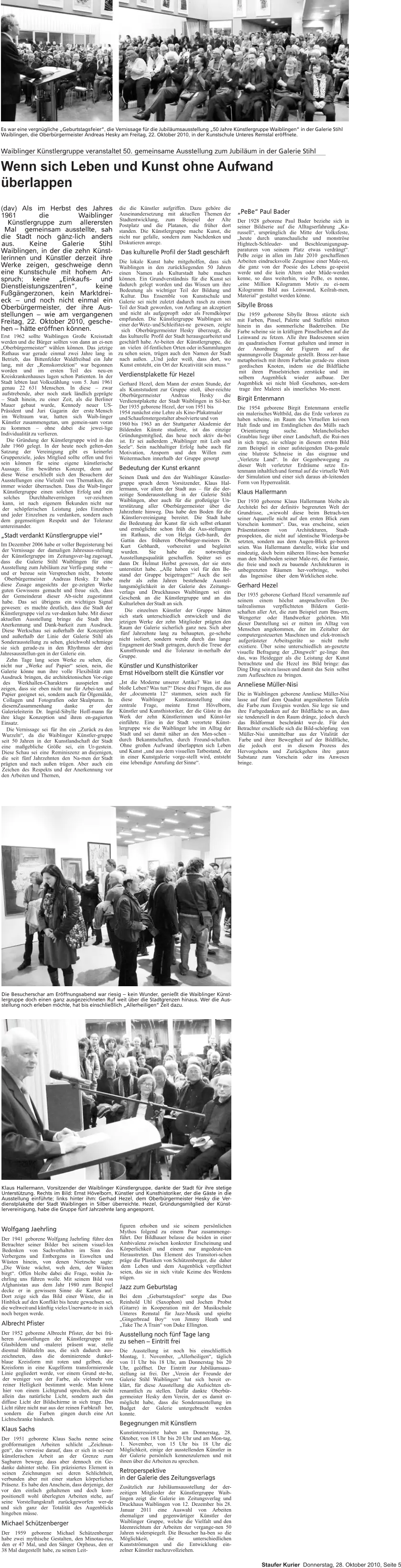 Die Besucherschar am Eröffnungsabend war riesig – kein Wunder, genießt die Waiblinger Künst-lergruppe doch einen ganz ausgezeichneten Ruf weit über die Stadtgrenzen hinaus. Wer die Aus-stellung noch erleben möchte, hat bis einschließlich „Allerheiligen“ Zeit dazu. Klaus Hallermann, Vorsitzender der Waiblinger Künstlergruppe, dankte der Stadt für ihre stetige Unterstützung. Rechts im Bild: Ernst Hövelborn, Künstler und Kunsthistoriker, der die Gäste in die Ausstellung einführte; links hinter ihm: Gerhad Hezel, dem Oberbürgermeister Hesky die Ver-dienstplakette der Stadt Waiblingen in Silber überreichte. Hezel, Gründungsmitglied der Künst-lervereinigung, habe die Gruppe fünf Jahrzehnte lang angespornt.   figuren erhoben und sie seinem persönlichen Mythos folgend zu einem Paar zusammenge-führt. Der Bildhauer belasse die beiden in einer Ambivalenz zwischen konkreter Erscheinung und Körperlichkeit und einem nur angedeute-ten Heraustreten. Das Element des Transitori-schen präge die Plastiken von Schützenberger, die daher dem Leben und dem Augenblick verpflichtet seien, das sie in sich vitale Keime des Werdens trügen. Jazz zum Geburtstag Bei dem „Geburtstagsfest“ sorgte das Duo Reinhold Uhl (Saxophon) und Jochen Probst (Gitarre) in Kooperation mit der Musikschule Unteres Remstal für Jazz-Musik und spielte „Gingerbread Boy“ von Jimmy Heath und „Take The A Train“ von Duke Ellington. Ausstellung noch fünf Tage lang zu sehen – Eintritt frei Die Ausstellung ist noch bis einschließlich Montag, 1. November, „Allerheiligen“, täglich von 11 Uhr bis 18 Uhr, am Donnerstag bis 20 Uhr, geöffnet. Der Eintritt zur Jubiläumsaus-stellung ist frei. Der „Verein der Freunde der Galerie Stihl Waiblingen“ hat sich bereit er-klärt, für diese Ausstellung die Aufsichten eh-renamtlich zu stellen. Dafür dankte Oberbür-germeister Hesky dem Verein, der es damit er-möglicht habe, dass die Sonderausstellung im Budget der Galerie untergebracht werden konnte. Begegnungen mit Künstlern Kunstinteressierte haben am Donnerstag, 28. Oktober, von 18 Uhr bis 20 Uhr und am Mon-tag, 1. November, von 15 Uhr bis 18 Uhr die Möglichkeit, einige der ausstellenden Künstler in der Galerie persönlich kennenzulernen und mit ihnen über die Arbeiten zu sprechen. Retroperspektive in der Galerie des Zeitungsverlags Zusätzlich zur Jubiläumsausstellung der der-zeitigen Mitglieder der Künstlergruppe Waib-lingen zeigt die Galerie im Zeitungsverlag und Druckhaus Waiblingen von 12. Dezember bis 28. Januar 2011 eine Auswahl von Arbeiten ehemaliger und gegenwärtiger Künstler der Waiblinger Gruppe, welche die Vielfalt und den Ideenreichtum der Arbeiten der vergange-nen 50 Jahren widerspiegelt. Die Besucher ha-ben so die Möglichkeit, die unterschiedlichen Kunstströmungen und die Entwicklung ein-zelner Künstler nachzuvollziehen. Wolfgang Jaehrling Der 1941 geborene Wolfgang Jaehrling führe den Betrachter seiner Bilder bei seinem visuel-len Bedenken von Sachverhalten im Sinn des Verbergens und Entbergens in Eiswelten und Wüsten hinein, von denen Nietzsche sagte: „Die Wüste wächst, weh dem, der Wüsten birgt“. Offen bleibe dabei die Frage, wohin Ja-ehrling uns führen wolle. Mit seinem Bild von Afghanistan aus dem Jahr 1980 zum Beispiel decke er in gewissem Sinne die Karten auf. Dort zeige sich das Bild einer Wüste, die in Hinblick auf den Konflikt bis heute gewachsen sei, die weltweit und künftig vieles Unerwarte-te in sich noch bergen werde. Albrecht Pfister Der 1952 geborene Albrecht Pfister, der bei frü-heren Ausstellungen der Künstlergruppe mit Glasbildern und -malerei präsent war, stelle diesmal Bildtafeln aus, die sich dadurch aus-zeichneten, dass die dominierende dunkel-blaue Kreisform mit roten und gelben, die Kreisform in eine Kugelform transformierende Linie gegliedert werde, vor einem Grund ste-he, der weniger von der Farbe, als vielmehr von reiner Helligkeit bestimmt werde. Man könne hier von einem Lichtgrund sprechen, der nicht allein das natürliche Licht, sondern auch das diffuse Licht der Bildschirme in sich trage. Das Licht rühre nicht nur aus der reinen Farbkraft her, sondern die Farben gingen durch eine Art Lichtschranke hindurch. Klaus Sachs Der 1951 geborene Klaus Sachs nenne seine großformatigen Arbeiten schlicht „Zeichnun-gen“, das verweise darauf, dass er sich in sei-ner künstlerischen Arbeit an der Grenze zum Sagbaren bewege, dass aber dennoch ein Ge-danke dahinter stehe. Ein präzisiertes Element in seinen Zeichnungen sei deren Schlichtheit, verbunden aber mit einer starken körperlichen Präsenz. Es habe den Anschein, dass derjenige, der vor den einfach gehaltenen und doch kom-positionell wohl überlegten Arbeiten stehe, auf seine Vorstellungskraft zurückgeworfen wer-de und sich ganz der Totalität des Augenblicks hingeben müsse. Michael Schützenberger Der 1959 geborene Michael Schützenberger habe zwei mythische Gestalten, den Minotau-rus, den er 47 Mal, und den Sänger Orpheus, den er 38 Mal dargestellt habe, zu seinen Leit- Es war eine vergnügliche „Geburtstagsfeier“, die Vernissage für die Jubiläumsausstellung „50 Jahre Künstlergruppe Waiblingen“ in der Galerie Stihl Waiblingen, die Oberbürgermeister Andreas Hesky am Freitag, 22. Oktober 2010, in der Kunstschule Unteres Remstal eröffnete. „PeBe“ Paul Bader Der 1928 geborene Paul Bader beziehe sich in seiner Bildserie auf die Alltagserfahrung „Ka-russell“, ursprünglich die Mitte der Volksfeste, „heute durch unanschauliche und monströse Hightech-Schleuder- und Beschleunigungsap-paraturen von seinem Platz etwas verdrängt“. PeBe zeige in allen im Jahr 2010 geschaffenen Arbeiten eindrucksvolle Zeugnisse einer Male-rei, die ganz von der Poesie des Lebens ge-speist werde und die kein Altern oder Müde-werden kenne, so dass weiterhin, wie PeBe, es nenne, „eine Million Kilogramm Motiv zu ei-nem Kilogramm Bild aus Leinwand, Keilrah-men, Material“ gestaltet werden könne. Sibylle Bross Die 1959 geborene Sibylle Bross stürzte sich mit Farben, Pinsel, Palette und Staffelei mitten hinein in das sommerliche Badetreiben. Die Farbe scheine sie in kräftigen Pinselhieben auf die Leinwand zu fetzen. Alle ihre Badeszenen seien im quadratischen Format gehalten und immer in der Anordnung der Figuren auf die spannungsvolle Diagonale gestellt. Bross zer-haue metaphorisch mit ihrem Farbelan gerade-zu einen gordischen Knoten, indem sie die Bildfläche mit ihren Pinselstrichen zerstücke und im selbem Augenblick wieder aufbaue. Der Augenblick sei nicht bloß Gesehenes, son-dern trage ihre Malerei als innerliches Mo-ment. Birgit Entenmann Die 1954 geborene Birgit Entenmann erstelle ein malerisches Weltbild, das die Erde verloren zu haben scheine, im Raum des Virtuellen kei-nen Halt finde und im Entdinglichen des Mülls nach Orientierung suche. Melancholisches Graublau liege über einer Landschaft, die Rui-nen in sich trage, sie schlage in diesem ersten Bild zum Beispiel in einer aufsteigenden Dia-gonale eine blutrote Schneise in das eisgraue und „Verletzte Land“. In der Gegenbewegung zu dieser Welt verletzter Erdräume setze En-tenmann inhaltlich und formal auf die virtuelle Welt der Simulation und einer sich daraus ab-leitenden Form von Hyperrealität. Klaus Hallermann Der 1930 geborene Klaus Hallermann bleibe als Architekt bei der definitiv begrenzten Welt der Grundrisse, „wiewohl diese beim Betrach-ten seiner Aquarelle nicht auf den ersten Blick zum Vorschein kommen“. Das, was erscheine, seien Präsentationen von Architekturen, Stadt-prospekten, die nicht auf identische Wiederga-be setzten, sondern aus dem Augen-Blick ge-boren seien. Was Hallermann darstelle, wirke klar und eindeutig, doch beim näheren Hinse-hen bemerke man den Nährboden seiner Male-rei, die Fantasie, die freie und noch zu bauende Architekturen in unbegrenzten Räumen her-vorbringe, wobei das Ingeniöse über dem Wirklichen stehe. Gerhard Hezel Der 1935 geborene Gerhard Hezel versammle auf seinem einem höchst anspruchsvollen De-tailrealismus verpflichteten Bildern Gerät-schaften aller Art, die zum Beispiel zum Bau-ern, Wengerter oder Handwerker gehörten. Mit dieser Darstellung sei er mitten im Alltag von Menschen angekommen, der im Zeitalter der computergesteuerten Maschinen und elek-tronisch aufgerüsteter Arbeitsgeräte so nicht mehr existiere. Über seine unterschiedlich an-gesetzte visuelle Befragung der „Dingwelt“ ge-linge ihm das, was Heidegger als die Leistung der Kunst betrachtete und die Hezel ins Bild bringe: das Ding Ding sein zu lassen und damit das Sein selbst zum Aufleuchten zu bringen. Anneliese Müller-Nisi Die in Waiblingen geborene Annliese Müller-Nisi lasse auf fünf dem Quadrat angenäherten Tafeln die Farbe zum Ereignis werden. Sie lege sie und ihre Farbgedanken auf der Bildfläche so an, dass sie tendenziell in den Raum dränge, jedoch durch das Bildformat beschränkt wer-de. Für den Betrachter erschließe sich die Bild-schöpfung von Müller-Nisi unmittelbar aus der Vitalität der Farbe und ihrer Bewegtheit auf der Bildlfäche, die jedoch erst in diesem Prozess des Hervorgehens und Zurückgehens ihre ganze Substanz zum Vorschein oder ins Anwesen bringe. die die Künstler aufgriffen. Dazu gehöre die Auseinandersetzung mit aktuellen Themen der Stadtentwicklung, zum Beispiel der Alte Postplatz und die Platanen, die früher dort standen. Die Künstlergruppe mache Kunst, die nicht nur gefalle, sondern zum Nachdenken und Diskutieren anrege. Das kulturelle Profil der Stadt geschärft Die lokale Kunst habe mitgeholfen, dass sich Waiblingen in den zurückliegenden 50 Jahren einen Namen als Kulturstadt habe machen können. Ein Grundverständnis für die Kunst sei dadurch gelegt worden und das Wissen um ihre Bedeutung als wichtiger Teil der Bildung und Kultur. Das Ensemble von Kunstschule und Galerie sei nicht zuletzt dadurch rasch zu einem Teil der Stadt geworden, von Anfang an akzeptiert und nicht als aufgepropft oder als Fremdkörper empfunden. Die Künstlergruppe Waiblingen sei einer der Wetz- und Schleifstei-ne gewesen, zeigte sich Oberbürgermeister Hesky überzeugt, die das kulturelle Profil der Stadt herausgearbeitet und geschärft habe. Ar-beiten der Künstlergruppe, die an vielen öf-fentlichen Orten oder in Sammlungen zu sehen seien, trügen auch den Namen der Stadt nach außen. „Und jeder weiß, dass dort, wo Kunst entsteht, ein Ort der Kreativität sein muss.“ Verdienstplakette für Hezel Gerhard Hezel, dem Mann der ersten Stunde, der als Kunststudent zur Gruppe stieß, über-reichte Oberbürgermeister Andreas Hesky die Verdienstplakette der Stadt Waiblingen in Sil-ber. Der 1935 geborene Hezel, der von 1951 bis 1954	zunächst eine Lehre als Kino-Plakatmaler und Schaufenstergestalter absolvierte und von 1960	bis 1963 an der Stuttgarter Akademie der Bildenden Künste studierte, ist das einzige Gründungsmitglied, das heue noch aktiv da-bei ist. Er sei außerdem „Waiblinger mit Leib und Seele“. Sein nachhaltiger Erfolg habe auch für Motivation, Ansporn und den Willen zum Weitermachen innerhalb der Gruppe gesorgt Bedeutung der Kunst erkannt Seinen Dank und den der Waiblinger Künstler-gruppe sprach deren Vorsitzender, Klaus Hal-lermann, vor allem der Stadt aus – für die der-zeitige Sonderausstellung in der Galerie Stihl Waiblingen, aber auch für die großzügige Un-terstützung aller Oberbürgermeister über die Jahrzehnte hinweg. Das habe den Boden für die Künstlervereinigung bereitet. Die Stadt habe die Bedeutung der Kunst für sich selbst erkannt und ermöglichte schon früh die Aus-stellungen im Rathaus, die von Helga Geb-hardt, der Gattin des früheren Oberbürger-meisters Dr. Kurt Gebhardt, vorbereitet und begleitet wurden. Sie habe die notwendige Ausstellungsqualität geschaffen. Später sei es dann Dr. Helmut Herbst gewesen, der sie stets unterstützt habe. „Alle haben viel für den Be-stand der Gruppe beigetragen!“ Auch die seit mehr als zehn Jahren bestehende Ausstel-lungsmöglichkeit in der Galerie des Zeitungs-verlags und Druckhauses Waiblingen sei ein Geschenk an die Künstlergruppe und an das Kulturleben der Stadt an sich. Die einzelnen Künstler der Gruppe hätten sich stark unterschiedlich entwickelt und die jetzigen Werke der zehn Mitglieder prägten den Raum der Galerie sicherlich ganz neu. Sich aber fünf Jahrzehnte lang zu behaupten, ge-schehe nicht isoliert, sondern werde durch das lange Engagment der Stadt getragen, durch die Treue der Kunstfreunde und die Toleranz in-nerhalb der Gruppe. Künstler und Kunsthistoriker Ernst Hövelborn stellt die Künstler vor „Ist die Moderne unserer Antike? Was ist das bloße Leben? Was tun?“ Diese drei Fragen, die aus der „documenta 12“ stammen, seien auch für diese Waiblinger Kunstausstellung eine zentrale Frage, meinte Ernst Hövelborn, Künstler und Kunsthistoriker, der die Gäste in das Werk der zehn Künstlerinnen und Künst-ler einführte. Eine in der Stadt verortete Künst-lergruppe wie die Waiblinger lebe im Alltag der Stadt und sei damit näher an den Men-schen – durch Bekanntschaften, durch Freund-schaften. Ohne großen Aufwand überlappten sich Leben und Kunst „und aus dem visuellen Tatbestand, der in einer Kunstgalerie vorge-stellt wird, entsteht eine lebendige Anrufung der Sinne“. Waiblinger Künstlergruppe veranstaltet 50. gemeinsame Ausstellung zum Jubiläum in der Galerie Stihl Wenn sich Leben und Kunst ohne Aufwand überlappen (dav) Als im Herbst des Jahres 1961 die Waiblinger Künstlergruppe zum allerersten Mal gemeinsam ausstellte, sah die Stadt noch gänz-lich anders aus. Keine Galerie Stihl Waiblingen, in der die zehn Künst-lerinnen und Künstler derzeit ihre Werke zeigen, geschweige denn eine Kunstschule mit hohem An-spruch; keine „Einkaufs- und Dienstleistungszentren“, keine Fußgängerzonen, kein Marktdrei-eck – und noch nicht einmal ein Oberbürgermeister, der ihre Aus-stellungen – wie am vergangenen Freitag, 22. Oktober 2010, gesche-hen – hätte eröffnen können. Erst 1962 sollte Waiblingen Große Kreisstadt werden und die Bürger sollten von dann an ei-nen „Oberbürgermeister“ wählen können. Das jetzige Rathaus war gerade einmal zwei Jahre lang in Betrieb, das Bittenfelder Waldfreibad ein Jahr lang, mit der „Remskorrektion“ war begonnen worden und im ersten Teil des neu-en Kreiskrankenhauses lagen schon Patienten. In der Stadt lebten laut Volkszählung vom 5. Juni 1961 genau 22 631 Menschen. In diese – zwar aufstrebende, aber noch stark ländlich geprägte – Stadt hinein, zu einer Zeit, als die Berliner Mauer gebaut wurde, Kennedy neuer US-Präsident und Juri Gagarin der erste Mensch im Weltraum war, hatten sich Waib-linger Künstler zusammengetan, um gemein-sam voran zu kommen – ohne dabei die jewei-lige Individualität zu verlieren. Die Gründung der Künstlergruppe wird in das Jahr 1960 gelegt. In der heute noch gelten-den Satzung der Vereinigung gibt es keinerlei Gruppenziele, jedes Mitglied sollte offen und frei sein können für seine eigene künstlerische Aussage. Ein bewährtes Konzept, denn auf diese Weise erschließt sich den Besuchern der Ausstellungen eine Vielzahl von Thematiken, die immer wieder überraschen. Dass die Waib-linger Künstlergruppe einen solchen Erfolg und ein solches Durchhaltevermögen ver-zeichnen kann, ist nach eigenem Bekunden nicht nur der schöpferischen Leistung jedes Einzelnen und jeder Einzelnen zu verdanken, sondern auch dem gegenseitigen Respekt und der Toleranz untereinander. „Stadt verdankt Künstlergruppe viel“ Im Dezember 2006 habe er voller Begeisterung bei der Vernissage der damaligen Jahresaus-stellung der Künstlergruppe im Zeitungsver-lag zugesagt, dass die Galerie Stihl Waiblingen für eine Ausstellung zum Jubiläum zur Verfü-gung stehe – und er bereue sein Versprechen nicht, betonte Oberbürgermeister Andreas Hesky. Er habe diese Zusage angesichts der ge-zeigten Werke guten Gewissens gemacht und freue sich, dass der Gemeinderat dieser Ab-sicht zugestimmt habe. Das sei übrigens ein wichtiges Signal gewesen: es machte deutlich, dass die Stadt der Künstlergruppe viel zu ver-danken habe. Mit dieser aktuellen Ausstellung bringe die Stadt ihre Anerkennung und Dank-barkeit zum Ausdruck. Diese Werkschau sei außerhalb der Konzeption und außerhalb der Linie der Galerie Stihl als Sonderausstellung zu sehen, gleichwohl schmiege sie sich gerade-zu in den Rhythmus der drei Jahresausstellun-gen in der Galerie ein. Zehn Tage lang seien Werke zu sehen, die nicht nur „Werke auf Papier“ seien, nein, die Galerie könne nun ihre volle Flexibilität zum Ausdruck bringen, die architektonischen Vor-züge des Werkhallen-Charakters ausspielen und zeigen, dass sie eben nicht nur für Arbei-ten auf Papier geeignet sei, sondern auch für Ölgemälde, Collagen und Fotografien oder Skulpturen. In diesemZusammenhang danke er der Galerieleiterin Dr. Ingrid-Sibylle Hoff-mann für ihre kluge Konzeption und ihren en-gagierten Einsatz. Die Vernissage sei für ihn ein „Zurück zu den Wurzeln“, da die Waiblinger Künstler-gruppe seit 50 Jahren in der Kunstlandschaft der Stadt eine maßgebliche Größe sei, ein Ur-gestein. Diese Schau sei eine Reminiszenz an diejenigen, die seit fünf Jahrzehnten den Na-men der Stadt prägten und nach außen trügen. Aber auch ein Zeichen des Respekts und der Anerkennung vor den Arbeiten und Themen, Staufer Kurier  Donnerstag, 28. Oktober 2010, Seite 5